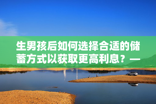 生男孩后如何选择合适的储蓄方式以获取更高利息？——银行选择与储蓄策略探讨