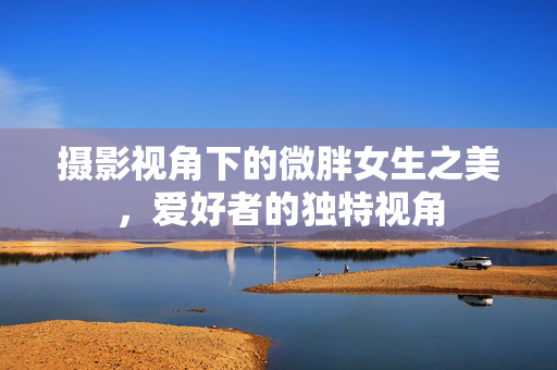 摄影视角下的微胖女生之美，爱好者的独特视角
