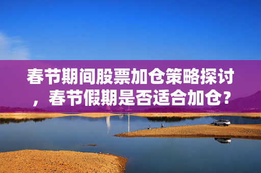 春节期间股票加仓策略探讨，春节假期是否适合加仓？