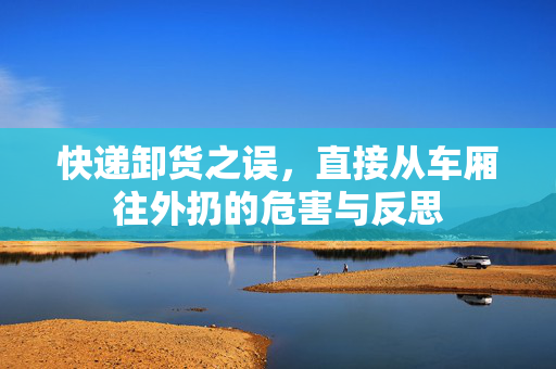 快递卸货之误，直接从车厢往外扔的危害与反思