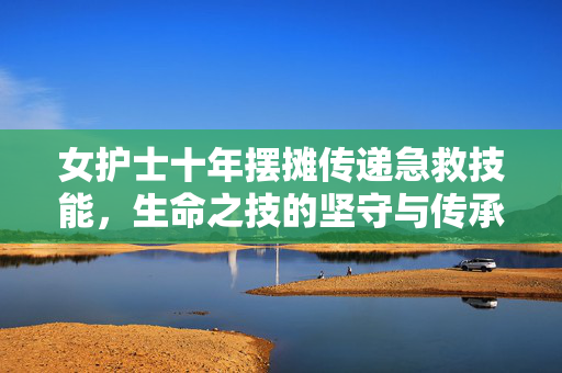 女护士十年摆摊传递急救技能，生命之技的坚守与传承