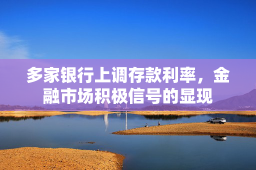 多家银行上调存款利率，金融市场积极信号的显现