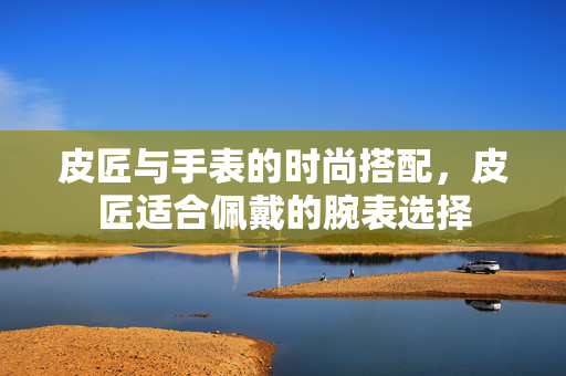 皮匠与手表的时尚搭配，皮匠适合佩戴的腕表选择