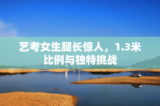 艺考女生腿长惊人，1.3米比例与独特挑战
