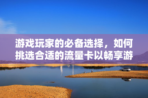 游戏玩家的必备选择，如何挑选合适的流量卡以畅享游戏体验