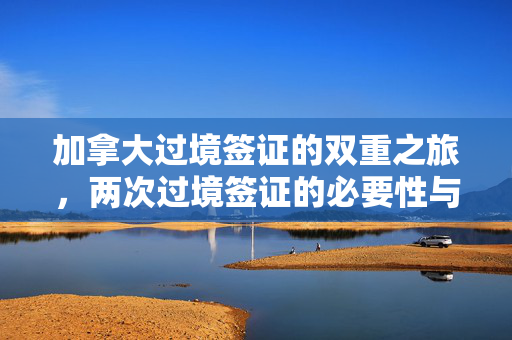 加拿大过境签证的双重之旅，两次过境签证的必要性与流程
