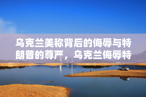 乌克兰美称背后的侮辱与特朗普的尊严，乌克兰侮辱特朗普行为不可接受
