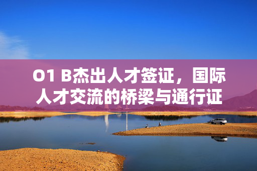 O1 B杰出人才签证，国际人才交流的桥梁与通行证