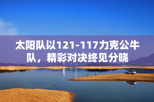 太阳队以121-117力克公牛队，精彩对决终见分晓