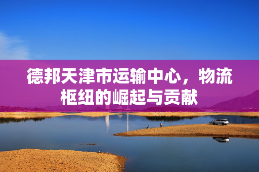 德邦天津市运输中心，物流枢纽的崛起与贡献