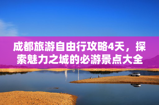 成都旅游自由行攻略4天，探索魅力之城的必游景点大全