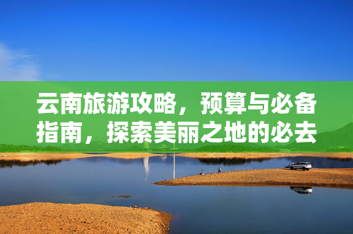 云南旅游攻略，预算与必备指南，探索美丽之地的必去景点与省钱技巧