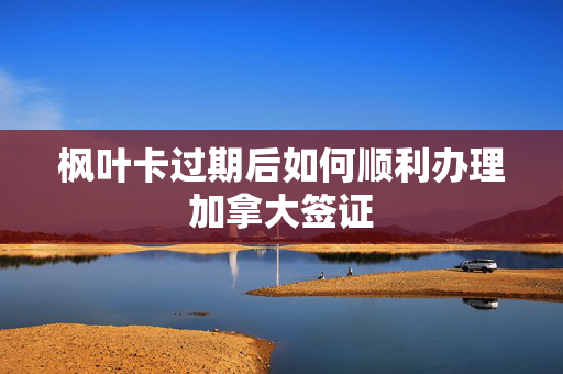 枫叶卡过期后如何顺利办理加拿大签证