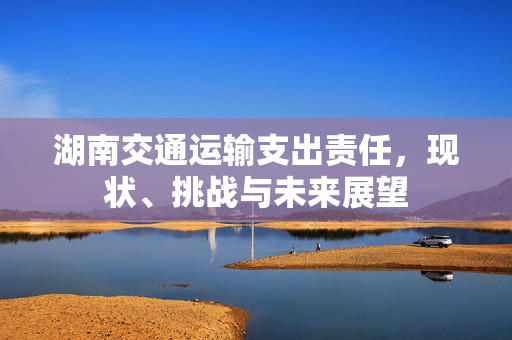 湖南交通运输支出责任，现状、挑战与未来展望