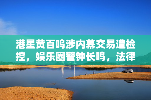 港星黄百鸣涉内幕交易遭检控，娱乐圈警钟长鸣，法律之剑高悬