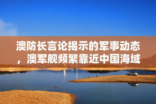 澳防长言论揭示的军事动态，澳军舰频繁靠近中国海域的深度分析