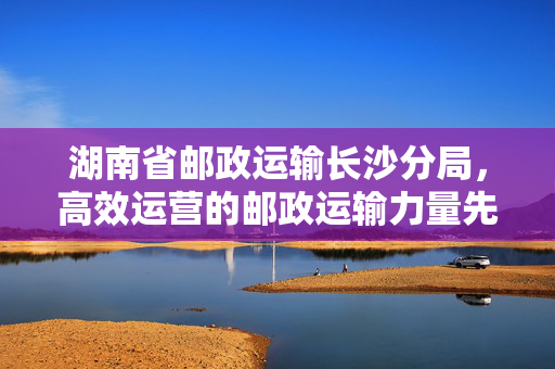 湖南省邮政运输长沙分局，高效运营的邮政运输力量先锋