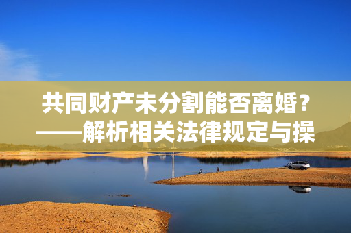 共同财产未分割能否离婚？——解析相关法律规定与操作流程