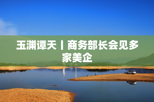 玉渊谭天丨商务部长会见多家美企