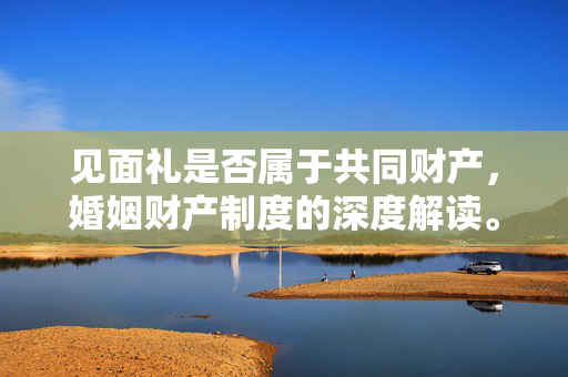见面礼是否属于共同财产，婚姻财产制度的深度解读。