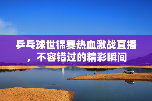 乒乓球世锦赛热血激战直播，不容错过的精彩瞬间