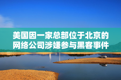 美国因一家总部位于北京的网络公司涉嫌参与黑客事件而对其实施制裁