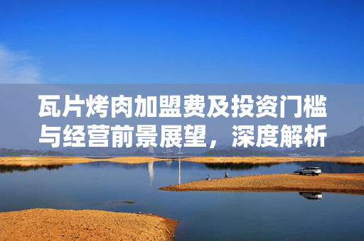 瓦片烤肉加盟费及投资门槛与经营前景展望，深度解析加盟费用与未来趋势