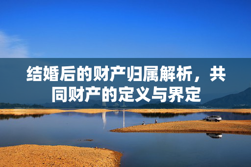 结婚后的财产归属解析，共同财产的定义与界定