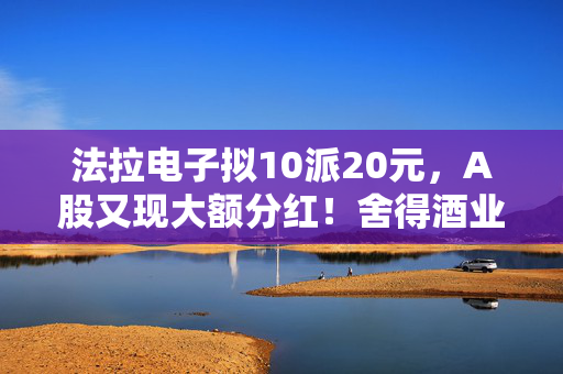 法拉电子拟10派20元，A股又现大额分红！舍得酒业、健民集团、汤臣倍健虽然业绩下滑，但仍然计划分红