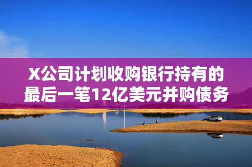X公司计划收购银行持有的最后一笔12亿美元并购债务