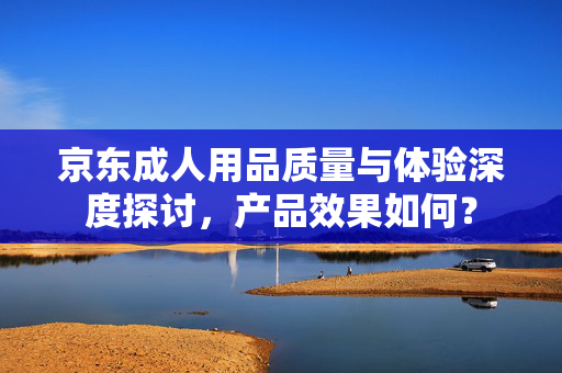 京东成人用品质量与体验深度探讨，产品效果如何？