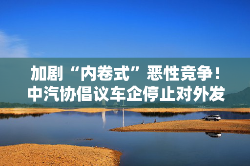 加剧“内卷式”恶性竞争！中汽协倡议车企停止对外发布销量周榜