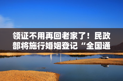 领证不用再回老家了！民政部将施行婚姻登记“全国通办”