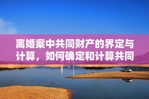离婚案中共同财产的界定与计算，如何确定和计算共同财产？