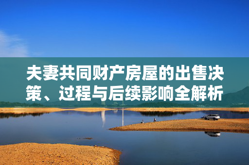 夫妻共同财产房屋的出售决策、过程与后续影响全解析