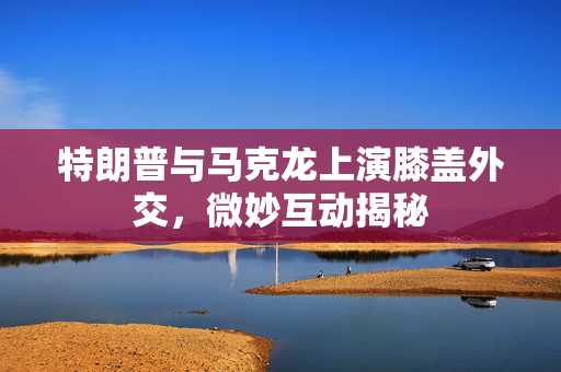 特朗普与马克龙上演膝盖外交，微妙互动揭秘