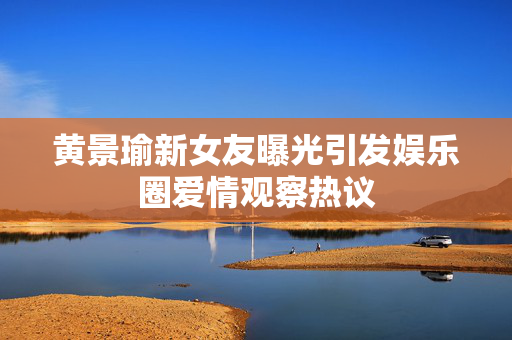 黄景瑜新女友曝光引发娱乐圈爱情观察热议