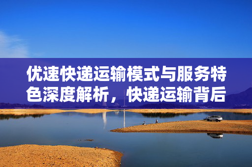 优速快递运输模式与服务特色深度解析，快递运输背后的秘密