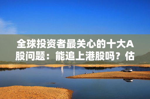 全球投资者最关心的十大A股问题：能追上港股吗？估值还能拉吗？盈利能改善吗？政策足够重视吗？