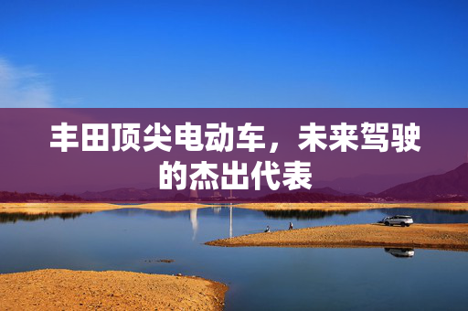 丰田顶尖电动车，未来驾驶的杰出代表