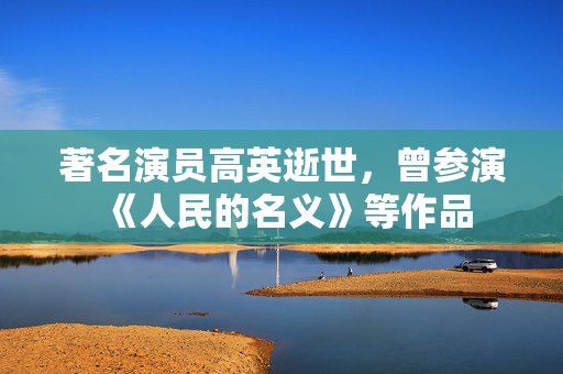 著名演员高英逝世，曾参演《人民的名义》等作品