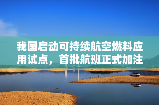 我国启动可持续航空燃料应用试点，首批航班正式加注开启绿色航空新时代