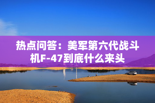 热点问答：美军第六代战斗机F-47到底什么来头