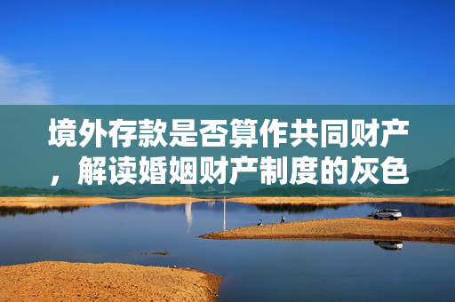 境外存款是否算作共同财产，解读婚姻财产制度的灰色地带