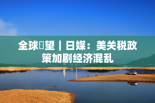 全球瞭望｜日媒：美关税政策加剧经济混乱