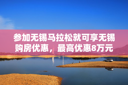 参加无锡马拉松就可享无锡购房优惠，最高优惠8万元