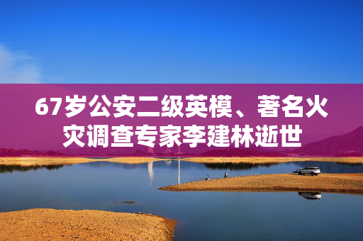 67岁公安二级英模、著名火灾调查专家李建林逝世