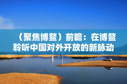 （聚焦博鳌）前瞻：在博鳌聆听中国对外开放的新脉动