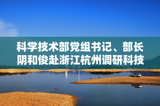 科学技术部党组书记、部长阴和俊赴浙江杭州调研科技创新工作
