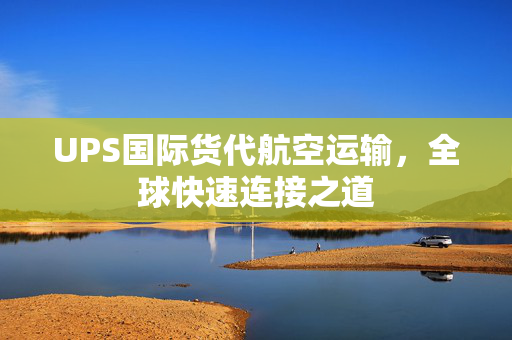 UPS国际货代航空运输，全球快速连接之道